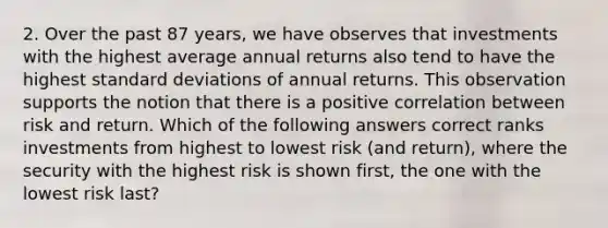 2. Over the past 87 years, we have observes that investments with the highest average annual returns also tend to have the highest standard deviations of annual returns. This observation supports the notion that there is a positive correlation between risk and return. Which of the following answers correct ranks investments from highest to lowest risk (and return), where the security with the highest risk is shown first, the one with the lowest risk last?