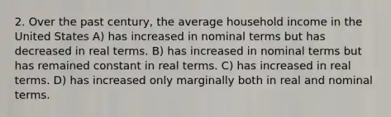 2. Over the past century, the average household income in the United States A) has increased in nominal terms but has decreased in real terms. B) has increased in nominal terms but has remained constant in real terms. C) has increased in real terms. D) has increased only marginally both in real and nominal terms.