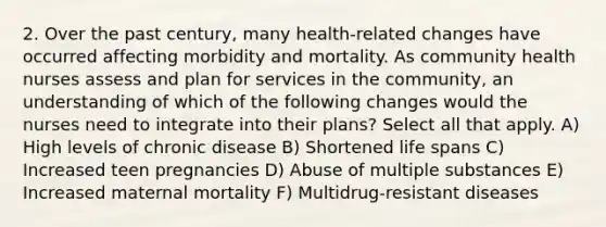 2. Over the past century, many health-related changes have occurred affecting morbidity and mortality. As community health nurses assess and plan for services in the community, an understanding of which of the following changes would the nurses need to integrate into their plans? Select all that apply. A) High levels of chronic disease B) Shortened life spans C) Increased teen pregnancies D) Abuse of multiple substances E) Increased maternal mortality F) Multidrug-resistant diseases