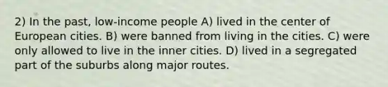 2) In the past, low-income people A) lived in the center of European cities. B) were banned from living in the cities. C) were only allowed to live in the inner cities. D) lived in a segregated part of the suburbs along major routes.