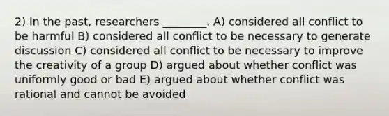 2) In the past, researchers ________. A) considered all conflict to be harmful B) considered all conflict to be necessary to generate discussion C) considered all conflict to be necessary to improve the creativity of a group D) argued about whether conflict was uniformly good or bad E) argued about whether conflict was rational and cannot be avoided