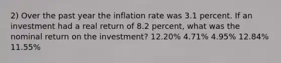 2) Over the past year the inflation rate was 3.1 percent. If an investment had a real return of 8.2 percent, what was the nominal return on the investment? 12.20% 4.71% 4.95% 12.84% 11.55%