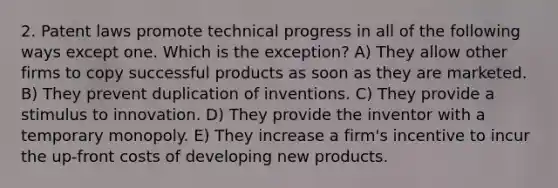 2. Patent laws promote technical progress in all of the following ways except one. Which is the exception? A) They allow other firms to copy successful products as soon as they are marketed. B) They prevent duplication of inventions. C) They provide a stimulus to innovation. D) They provide the inventor with a temporary monopoly. E) They increase a firm's incentive to incur the up-front costs of developing new products.