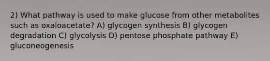 2) What pathway is used to make glucose from other metabolites such as oxaloacetate? A) glycogen synthesis B) glycogen degradation C) glycolysis D) pentose phosphate pathway E) gluconeogenesis