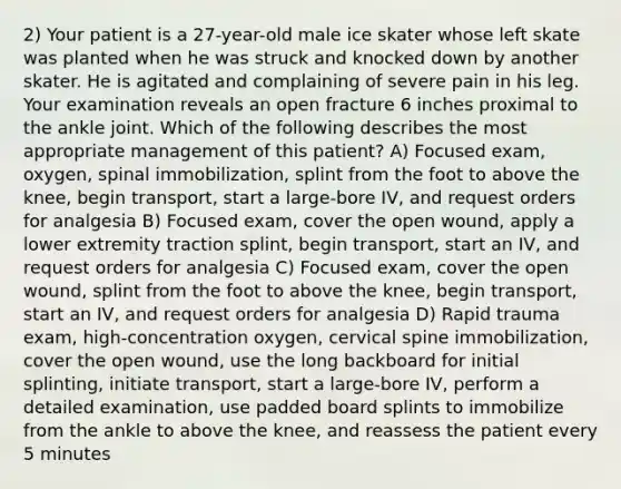 2) Your patient is a 27-year-old male ice skater whose left skate was planted when he was struck and knocked down by another skater. He is agitated and complaining of severe pain in his leg. Your examination reveals an open fracture 6 inches proximal to the ankle joint. Which of the following describes the most appropriate management of this patient? A) Focused exam, oxygen, spinal immobilization, splint from the foot to above the knee, begin transport, start a large-bore IV, and request orders for analgesia B) Focused exam, cover the open wound, apply a lower extremity traction splint, begin transport, start an IV, and request orders for analgesia C) Focused exam, cover the open wound, splint from the foot to above the knee, begin transport, start an IV, and request orders for analgesia D) Rapid trauma exam, high-concentration oxygen, cervical spine immobilization, cover the open wound, use the long backboard for initial splinting, initiate transport, start a large-bore IV, perform a detailed examination, use padded board splints to immobilize from the ankle to above the knee, and reassess the patient every 5 minutes