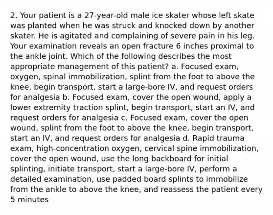 2. Your patient is a 27-year-old male ice skater whose left skate was planted when he was struck and knocked down by another skater. He is agitated and complaining of severe pain in his leg. Your examination reveals an open fracture 6 inches proximal to the ankle joint. Which of the following describes the most appropriate management of this patient? a. Focused exam, oxygen, spinal immobilization, splint from the foot to above the knee, begin transport, start a large-bore IV, and request orders for analgesia b. Focused exam, cover the open wound, apply a lower extremity traction splint, begin transport, start an IV, and request orders for analgesia c. Focused exam, cover the open wound, splint from the foot to above the knee, begin transport, start an IV, and request orders for analgesia d. Rapid trauma exam, high-concentration oxygen, cervical spine immobilization, cover the open wound, use the long backboard for initial splinting, initiate transport, start a large-bore IV, perform a detailed examination, use padded board splints to immobilize from the ankle to above the knee, and reassess the patient every 5 minutes