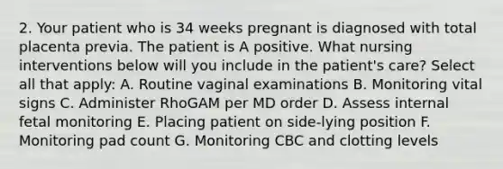 2. Your patient who is 34 weeks pregnant is diagnosed with total placenta previa. The patient is A positive. What nursing interventions below will you include in the patient's care? Select all that apply: A. Routine vaginal examinations B. Monitoring vital signs C. Administer RhoGAM per MD order D. Assess internal fetal monitoring E. Placing patient on side-lying position F. Monitoring pad count G. Monitoring CBC and clotting levels