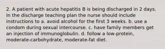 2. A patient with acute hepatitis B is being discharged in 2 days. In the discharge teaching plan the nurse should include instructions to a. avoid alcohol for the first 3 weeks. b. use a condom during sexual intercourse. c. have family members get an injection of immunoglobulin. d. follow a low-protein, moderate-carbohydrate, moderate-fat diet.