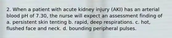 2. When a patient with acute kidney injury (AKI) has an arterial blood pH of 7.30, the nurse will expect an assessment finding of a. persistent skin tenting b. rapid, deep respirations. c. hot, flushed face and neck. d. bounding peripheral pulses.