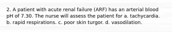 2. A patient with acute renal failure (ARF) has an arterial blood pH of 7.30. The nurse will assess the patient for a. tachycardia. b. rapid respirations. c. poor skin turgor. d. vasodilation.