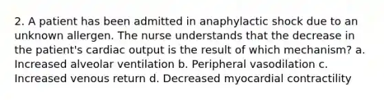 2. A patient has been admitted in anaphylactic shock due to an unknown allergen. The nurse understands that the decrease in the patient's cardiac output is the result of which mechanism? a. Increased alveolar ventilation b. Peripheral vasodilation c. Increased venous return d. Decreased myocardial contractility