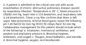 2. A patient is admitted to the critical care unit with acute exacerbation of chronic obstructive pulmonary disease caused by respiratory infection. Temperature is 39° C, blood pressure is 150/82 mm Hg, heart rate is 110 beats/min, and respiratory rate is 24 breaths/min. Chest x-ray film confirms that there is left upper lobe pneumonia. Arterial blood gases reveal the following: pH 7.29 PaCO2 62 mm Hg HCO3 30 mEq/L PaO2 52 mm Hg Collaborative management for this patient should include which of the following? a. Intubation, mechanical ventilation, and positive end-expiratory pressure b. Bronchial hygiene, antibiotics, and oxygen c. Oxygen, bronchodilators, and steroids d. Bronchial hygiene, oxygen, and bicarbonate