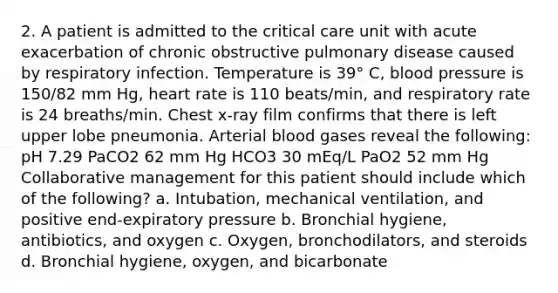 2. A patient is admitted to the critical care unit with acute exacerbation of chronic obstructive pulmonary disease caused by respiratory infection. Temperature is 39° C, blood pressure is 150/82 mm Hg, heart rate is 110 beats/min, and respiratory rate is 24 breaths/min. Chest x-ray film confirms that there is left upper lobe pneumonia. Arterial blood gases reveal the following: pH 7.29 PaCO2 62 mm Hg HCO3 30 mEq/L PaO2 52 mm Hg Collaborative management for this patient should include which of the following? a. Intubation, mechanical ventilation, and positive end-expiratory pressure b. Bronchial hygiene, antibiotics, and oxygen c. Oxygen, bronchodilators, and steroids d. Bronchial hygiene, oxygen, and bicarbonate