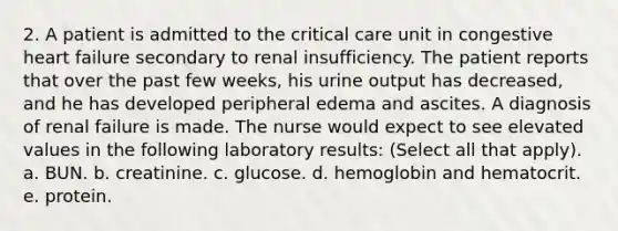 2. A patient is admitted to the critical care unit in congestive heart failure secondary to renal insufficiency. The patient reports that over the past few weeks, his urine output has decreased, and he has developed peripheral edema and ascites. A diagnosis of renal failure is made. The nurse would expect to see elevated values in the following laboratory results: (Select all that apply). a. BUN. b. creatinine. c. glucose. d. hemoglobin and hematocrit. e. protein.