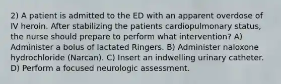 2) A patient is admitted to the ED with an apparent overdose of IV heroin. After stabilizing the patients cardiopulmonary status, the nurse should prepare to perform what intervention? A) Administer a bolus of lactated Ringers. B) Administer naloxone hydrochloride (Narcan). C) Insert an indwelling urinary catheter. D) Perform a focused neurologic assessment.