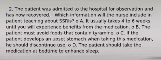 · 2. The patient was admitted to the hospital for observation and has now recovered. · Which information will the nurse include in patient teaching about SSRIs? o A. It usually takes 4 to 6 weeks until you will experience benefits from the medication. o B. The patient must avoid foods that contain tyramine. o C. If the patient develops an upset stomach when taking this medication, he should discontinue use. o D. The patient should take the medication at bedtime to enhance sleep.