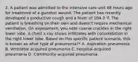 2. A patient was admitted to the intensive care unit 48 hours ago for treatment of a gunshot wound. The patient has recently developed a productive cough and a fever of 104.3 'F. The patient is breathing on their own and doesn't require mechanical ventilation. On assessment, you note coarse crackles in the right lower lobe. A chest x-ray shows infiltrates with consolidation in the right lower lobe. Based on this specific patient scenario, this is known as what type of pneumonia?* A. Aspiration pneumonia B. Ventilator acquired pneumonia C. Hospital-acquired pneumonia D. Community-acquired pneumonia