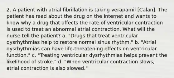 2. A patient with atrial fibrillation is taking verapamil [Calan]. The patient has read about the drug on the Internet and wants to know why a drug that affects the rate of ventricular contraction is used to treat an abnormal atrial contraction. What will the nurse tell the patient? a. "Drugs that treat ventricular dysrhythmias help to restore normal sinus rhythm." b. "Atrial dysrhythmias can have life-threatening effects on ventricular function." c. "Treating ventricular dysrhythmias helps prevent the likelihood of stroke." d. "When ventricular contraction slows, atrial contraction is also slowed."