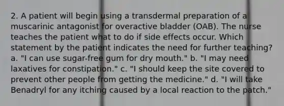 2. A patient will begin using a transdermal preparation of a muscarinic antagonist for overactive bladder (OAB). The nurse teaches the patient what to do if side effects occur. Which statement by the patient indicates the need for further teaching? a. "I can use sugar-free gum for dry mouth." b. "I may need laxatives for constipation." c. "I should keep the site covered to prevent other people from getting the medicine." d. "I will take Benadryl for any itching caused by a local reaction to the patch."