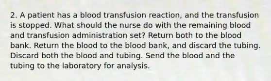 2. A patient has a blood transfusion reaction, and the transfusion is stopped. What should the nurse do with the remaining blood and transfusion administration set? Return both to the blood bank. Return the blood to the blood bank, and discard the tubing. Discard both the blood and tubing. Send the blood and the tubing to the laboratory for analysis.