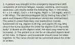 2. A patient was brought to the emergency department with complaints of extreme fatigue, nausea, vomiting, and muscle weakness. Lab results reveal the following: Na+ = 140 mEq/L; K+ = 2.0 mEq/L; Ca2+ = 8.6 mg/dL; Mg2+ = 1.6 mg/dL; and Cl- = 96 mEq/L. The electrocardiogram (ECG) tracing has a flat T wave and frequent PVCs (premature ventricular contractions). The patient's prescribed daily oral medications include furosemide 20 mg, digoxin 0.25 mg, and aspirin 81 mg. Why should the nurse question the order for digoxin 0.25 mg orally daily? 1) Based on the digoxin level, the dose may need to be increased. 2) The patient is at risk for an elevated digoxin level at this time. 3) Digoxin and furosemide should never be taken together. 4) The nurse should not be concerned about the order as written.