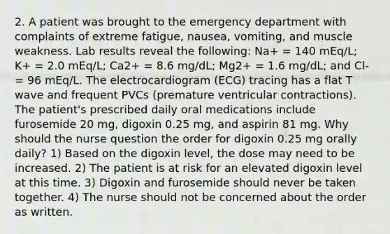 2. A patient was brought to the emergency department with complaints of extreme fatigue, nausea, vomiting, and muscle weakness. Lab results reveal the following: Na+ = 140 mEq/L; K+ = 2.0 mEq/L; Ca2+ = 8.6 mg/dL; Mg2+ = 1.6 mg/dL; and Cl- = 96 mEq/L. The electrocardiogram (ECG) tracing has a flat T wave and frequent PVCs (premature ventricular contractions). The patient's prescribed daily oral medications include furosemide 20 mg, digoxin 0.25 mg, and aspirin 81 mg. Why should the nurse question the order for digoxin 0.25 mg orally daily? 1) Based on the digoxin level, the dose may need to be increased. 2) The patient is at risk for an elevated digoxin level at this time. 3) Digoxin and furosemide should never be taken together. 4) The nurse should not be concerned about the order as written.