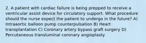 2. A patient with cardiac failure is being prepped to receive a ventricular assist device for circulatory support. What procedure should the nurse expect the patient to undergo in the future? A) Intraaortic balloon pump counterpulsation B) Heart transplantation C) Coronary artery bypass graft surgery D) Percutaneous transluminal coronary angioplasty