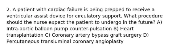 2. A patient with cardiac failure is being prepped to receive a ventricular assist device for circulatory support. What procedure should the nurse expect the patient to undergo in the future? A) Intra-aortic balloon pump counter-pulsation B) Heart transplantation C) Coronary artery bypass graft surgery D) Percutaneous transluminal coronary angioplasty