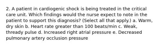 2. A patient in cardiogenic shock is being treated in the critical care unit. Which findings would the nurse expect to note in the patient to support this diagnosis? (Select all that apply.) a. Warm, dry skin b. Heart rate greater than 100 beats/min c. Weak, thready pulse d. Increased right atrial pressure e. Decreased pulmonary artery occlusion pressure