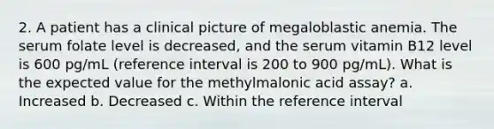 2. A patient has a clinical picture of megaloblastic anemia. The serum folate level is decreased, and the serum vitamin B12 level is 600 pg/mL (reference interval is 200 to 900 pg/mL). What is the expected value for the methylmalonic acid assay? a. Increased b. Decreased c. Within the reference interval