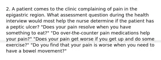 2. A patient comes to the clinic complaining of pain in the epigastric region. What assessment question during the health interview would most help the nurse determine if the patient has a peptic ulcer? "Does your pain resolve when you have something to eat?" "Do over-the-counter pain medications help your pain?" "Does your pain get worse if you get up and do some exercise?" "Do you find that your pain is worse when you need to have a bowel movement?"