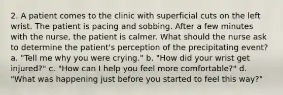 2. A patient comes to the clinic with superficial cuts on the left wrist. The patient is pacing and sobbing. After a few minutes with the nurse, the patient is calmer. What should the nurse ask to determine the patient's perception of the precipitating event? a. "Tell me why you were crying." b. "How did your wrist get injured?" c. "How can I help you feel more comfortable?" d. "What was happening just before you started to feel this way?"