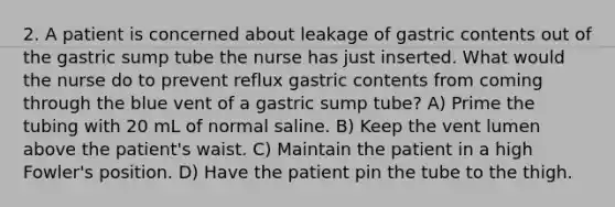 2. A patient is concerned about leakage of gastric contents out of the gastric sump tube the nurse has just inserted. What would the nurse do to prevent reflux gastric contents from coming through the blue vent of a gastric sump tube? A) Prime the tubing with 20 mL of normal saline. B) Keep the vent lumen above the patient's waist. C) Maintain the patient in a high Fowler's position. D) Have the patient pin the tube to the thigh.