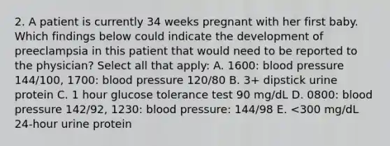 2. A patient is currently 34 weeks pregnant with her first baby. Which findings below could indicate the development of preeclampsia in this patient that would need to be reported to the physician? Select all that apply: A. 1600: blood pressure 144/100, 1700: blood pressure 120/80 B. 3+ dipstick urine protein C. 1 hour glucose tolerance test 90 mg/dL D. 0800: blood pressure 142/92, 1230: blood pressure: 144/98 E. <300 mg/dL 24-hour urine protein