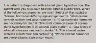 2. A patient is diagnosed with adrenal gland hyperfunction. The patient asks you to explain how the adrenal glands work. Which of the following statements are true? (Select all that apply.) a. "Adrenal hormones differ by age and gender." b. "Aldosterone controls sodium and water balance." c. "Glucocorticoid hormones are necessary for life." d. "The most common cause of adrenal gland hyperfunction is an adrenal gland tumor." e. "Low levels of adrenal hormones can lead to stroke." f. "The adrenal cortex secretes aldosterone and cortisol." g. "When adrenal hormones are overproduced, cancer can result."