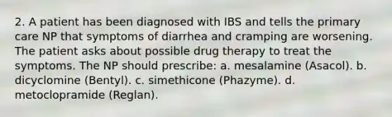 2. A patient has been diagnosed with IBS and tells the primary care NP that symptoms of diarrhea and cramping are worsening. The patient asks about possible drug therapy to treat the symptoms. The NP should prescribe: a. mesalamine (Asacol). b. dicyclomine (Bentyl). c. simethicone (Phazyme). d. metoclopramide (Reglan).