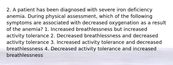 2. A patient has been diagnosed with severe iron deficiency anemia. During physical assessment, which of the following symptoms are associated with decreased oxygenation as a result of the anemia? 1. Increased breathlessness but increased activity tolerance 2. Decreased breathlessness and decreased activity tolerance 3. Increased activity tolerance and decreased breathlessness 4. Decreased activity tolerance and increased breathlessness