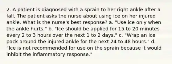 2. A patient is diagnosed with a sprain to her right ankle after a fall. The patient asks the nurse about using ice on her injured ankle. What is the nurse's best response? a. "Use ice only when the ankle hurts." b. "Ice should be applied for 15 to 20 minutes every 2 to 3 hours over the next 1 to 2 days." c. "Wrap an ice pack around the injured ankle for the next 24 to 48 hours." d. "Ice is not recommended for use on the sprain because it would inhibit the inflammatory response."