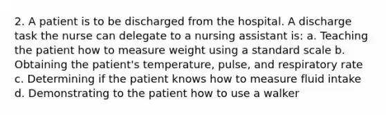 2. A patient is to be discharged from the hospital. A discharge task the nurse can delegate to a nursing assistant is: a. Teaching the patient how to measure weight using a standard scale b. Obtaining the patient's temperature, pulse, and respiratory rate c. Determining if the patient knows how to measure fluid intake d. Demonstrating to the patient how to use a walker