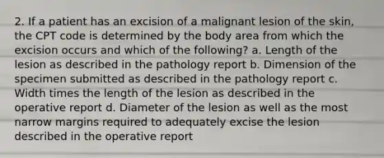 2. If a patient has an excision of a malignant lesion of the skin, the CPT code is determined by the body area from which the excision occurs and which of the following? a. Length of the lesion as described in the pathology report b. Dimension of the specimen submitted as described in the pathology report c. Width times the length of the lesion as described in the operative report d. Diameter of the lesion as well as the most narrow margins required to adequately excise the lesion described in the operative report