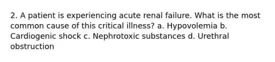 2. A patient is experiencing acute renal failure. What is the most common cause of this critical illness? a. Hypovolemia b. Cardiogenic shock c. Nephrotoxic substances d. Urethral obstruction