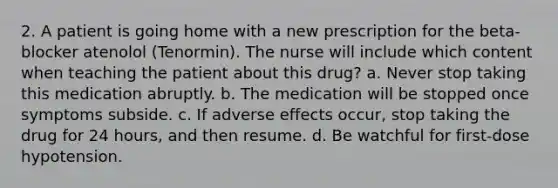 2. A patient is going home with a new prescription for the beta-blocker atenolol (Tenormin). The nurse will include which content when teaching the patient about this drug? a. Never stop taking this medication abruptly. b. The medication will be stopped once symptoms subside. c. If adverse effects occur, stop taking the drug for 24 hours, and then resume. d. Be watchful for first-dose hypotension.