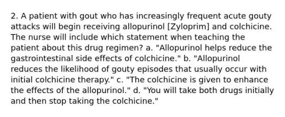 2. A patient with gout who has increasingly frequent acute gouty attacks will begin receiving allopurinol [Zyloprim] and colchicine. The nurse will include which statement when teaching the patient about this drug regimen? a. "Allopurinol helps reduce the gastrointestinal side effects of colchicine." b. "Allopurinol reduces the likelihood of gouty episodes that usually occur with initial colchicine therapy." c. "The colchicine is given to enhance the effects of the allopurinol." d. "You will take both drugs initially and then stop taking the colchicine."