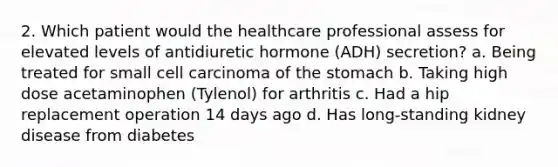 2. Which patient would the healthcare professional assess for elevated levels of antidiuretic hormone (ADH) secretion? a. Being treated for small cell carcinoma of the stomach b. Taking high dose acetaminophen (Tylenol) for arthritis c. Had a hip replacement operation 14 days ago d. Has long-standing kidney disease from diabetes