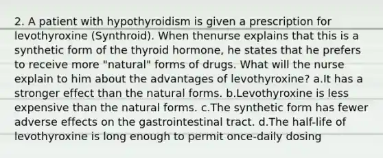 2. A patient with hypothyroidism is given a prescription for levothyroxine (Synthroid). When thenurse explains that this is a synthetic form of the thyroid hormone, he states that he prefers to receive more "natural" forms of drugs. What will the nurse explain to him about the advantages of levothyroxine? a.It has a stronger effect than the natural forms. b.Levothyroxine is less expensive than the natural forms. c.The synthetic form has fewer adverse effects on the gastrointestinal tract. d.The half-life of levothyroxine is long enough to permit once-daily dosing