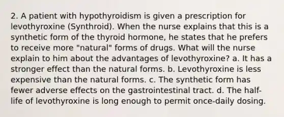 2. A patient with hypothyroidism is given a prescription for levothyroxine (Synthroid). When the nurse explains that this is a synthetic form of the thyroid hormone, he states that he prefers to receive more "natural" forms of drugs. What will the nurse explain to him about the advantages of levothyroxine? a. It has a stronger effect than the natural forms. b. Levothyroxine is less expensive than the natural forms. c. The synthetic form has fewer adverse effects on the gastrointestinal tract. d. The half-life of levothyroxine is long enough to permit once-daily dosing.