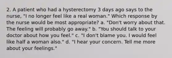 2. A patient who had a hysterectomy 3 days ago says to the nurse, "I no longer feel like a real woman." Which response by the nurse would be most appropriate? a. "Don't worry about that. The feeling will probably go away." b. "You should talk to your doctor about how you feel." c. "I don't blame you. I would feel like half a woman also." d. "I hear your concern. Tell me more about your feelings."