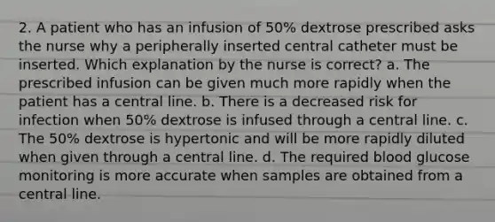 2. A patient who has an infusion of 50% dextrose prescribed asks the nurse why a peripherally inserted central catheter must be inserted. Which explanation by the nurse is correct? a. The prescribed infusion can be given much more rapidly when the patient has a central line. b. There is a decreased risk for infection when 50% dextrose is infused through a central line. c. The 50% dextrose is hypertonic and will be more rapidly diluted when given through a central line. d. The required blood glucose monitoring is more accurate when samples are obtained from a central line.