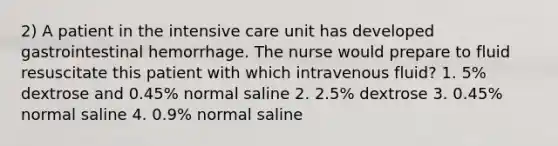 2) A patient in the intensive care unit has developed gastrointestinal hemorrhage. The nurse would prepare to fluid resuscitate this patient with which intravenous fluid? 1. 5% dextrose and 0.45% normal saline 2. 2.5% dextrose 3. 0.45% normal saline 4. 0.9% normal saline