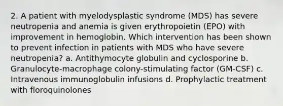 2. A patient with myelodysplastic syndrome (MDS) has severe neutropenia and anemia is given erythropoietin (EPO) with improvement in hemoglobin. Which intervention has been shown to prevent infection in patients with MDS who have severe neutropenia? a. Antithymocyte globulin and cyclosporine b. Granulocyte-macrophage colony-stimulating factor (GM-CSF) c. Intravenous immunoglobulin infusions d. Prophylactic treatment with floroquinolones